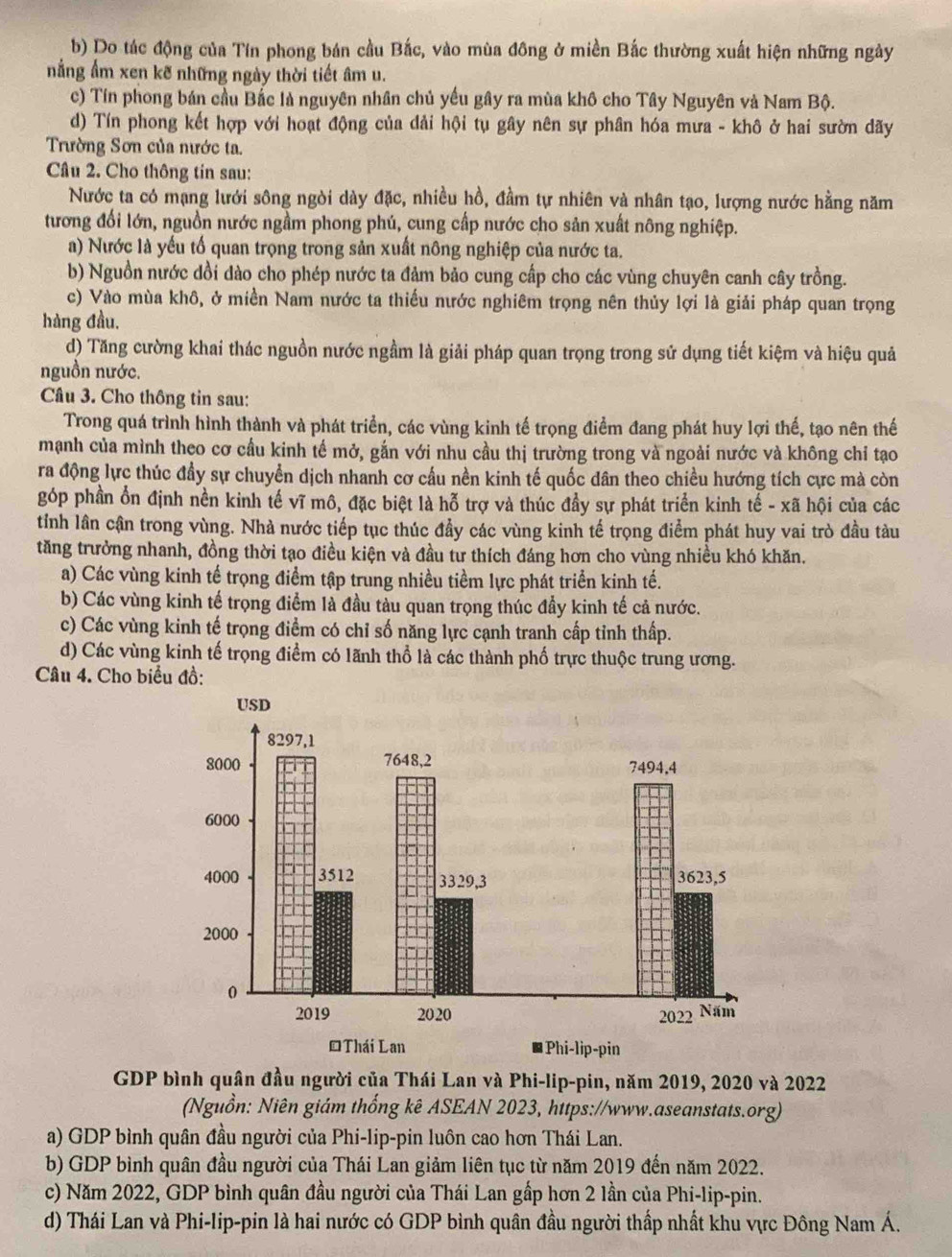 b) Do tác động của Tín phong bán cầu Bắc, vào mùa đông ở miền Bắc thường xuất hiện những ngày
nẳng ẩm xen kẽ những ngày thời tiết âm u.
c) Tín phong bán cầu Bắc là nguyên nhân chủ yếu gây ra mùa khô cho Tây Nguyên và Nam Bộ.
d) Tín phong kết hợp với hoạt động của dải hội tụ gây nên sự phân hóa mưa - khô ở hai sườn dãy
Trường Sơn của nước ta.
Câu 2. Cho thông tin sau:
Nước ta có mạng lưới sông ngòi dày đặc, nhiều hồ, đầm tự nhiên và nhân tạo, lượng nước hằng năm
tương đổi lớn, nguồn nước ngầm phong phú, cung cấp nước cho sản xuất nông nghiệp.
a) Nước là yếu tố quan trọng trong sản xuất nông nghiệp của nước ta.
b) Nguồn nước dồi dào cho phép nước ta đảm bảo cung cấp cho các vùng chuyên canh cây trồng.
c) Vào mùa khô, ở miền Nam nước ta thiếu nước nghiêm trọng nên thủy lợi là giải pháp quan trọng
hàng đầu.
d) Tăng cường khai thác nguồn nước ngầm là giải pháp quan trọng trong sử dụng tiết kiệm và hiệu quả
nguồn nước.
Câu 3. Cho thông tin sau:
Trong quá trình hình thành và phát triển, các vùng kinh tế trọng điểm đang phát huy lợi thế, tạo nên thế
mạnh của mình theo cơ cầu kinh tế mở, gắn với nhu cầu thị trường trong và ngoài nước và không chỉ tạo
ra động lực thúc đầy sự chuyển dịch nhanh cơ cấu nền kinh tế quốc dân theo chiều hướng tích cực mà còn
góp phần ổn định nền kinh tế vĩ mô, đặc biệt là hỗ trợ và thúc đầy sự phát triển kinh tế - xã hội của các
tỉnh lân cận trong vùng. Nhà nước tiếp tục thúc đầy các vùng kinh tế trọng điểm phát huy vai trò đầu tàu
tăng trưởng nhanh, đồng thời tạo điều kiện và đầu tư thích đáng hơn cho vùng nhiều khó khăn.
a) Các vùng kinh tế trọng điểm tập trung nhiều tiềm lực phát triển kinh tế.
b) Các vùng kinh tế trọng điểm là đầu tàu quan trọng thúc đầy kinh tế cả nước.
c) Các vùng kinh tế trọng điểm có chỉ số năng lực cạnh tranh cấp tỉnh thấp.
d) Các vùng kinh tế trọng điểm có lãnh thổ là các thành phố trực thuộc trung ương.
Câu 4. Cho biểu đồ:
GDP bình quân đầu người của Thái Lan và Phi-lip-pin, năm 2019, 2020 và 2022
(Nguồn: Niên giám thống kê ASEAN 2023, https://www.aseanstats.org)
a) GDP bình quân đầu người của Phi-lip-pin luôn cao hơn Thái Lan.
b) GDP bình quân đầu người của Thái Lan giảm liên tục từ năm 2019 đến năm 2022.
c) Năm 2022, GDP bình quân đầu người của Thái Lan gấp hơn 2 lần của Phi-lip-pin.
d) Thái Lan và Phi-lip-pin là hai nước có GDP bình quân đầu người thấp nhất khu vực Đông Nam Á.