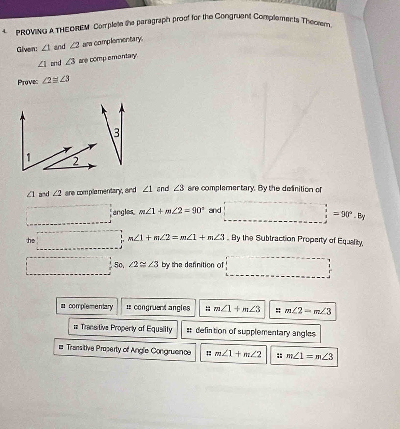 PROVING A THEOREM Complete the paragraph proof for the Congruent Complements Theorem.
Given: ∠ 1 and ∠ 2 are complementary.
∠ 1 and ∠ 3 are complementary.
Prove: ∠ 2≌ ∠ 3
3
∠ 1 and ∠ 2 are complementary, and ∠ 1 and ∠ 3 are complementary. By the definition of
□ angles, m∠ 1+m∠ 2=90° and □ '=90°.8y
the □ m∠ 1+m∠ 2=m∠ 1+m∠ 3. By the Subtraction Property of Equality,
□° So. ∠ 2≌ ∠ 3 by the definition of □°
:: complementary :: congruent angles :: m∠ 1+m∠ 3 :: m∠ 2=m∠ 3
Transitive Property of Equality definition of supplementary angles
:: Transitive Property of Angle Congruence :: m∠ 1+m∠ 2 :: m∠ 1=m∠ 3