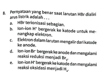 Pernyataan yang benar saat larutan HBr dialiri
arus listrik adalah . . .
a. HBr terionisasi sebagian.
b. lon-ion H^+ bergerak ke katode untuk me-
nangkap elektron.
c. Elektron dalam larutan mengalir dari katode
ke anode.
d. Ion-ion Br bergerak ke anode dan mengalami
reaksi reduksi menjadi Br_2.
e. lon-ion H^+ bergerak ke katode dan mengalami
reaksi oksidasi menjadi Hş.