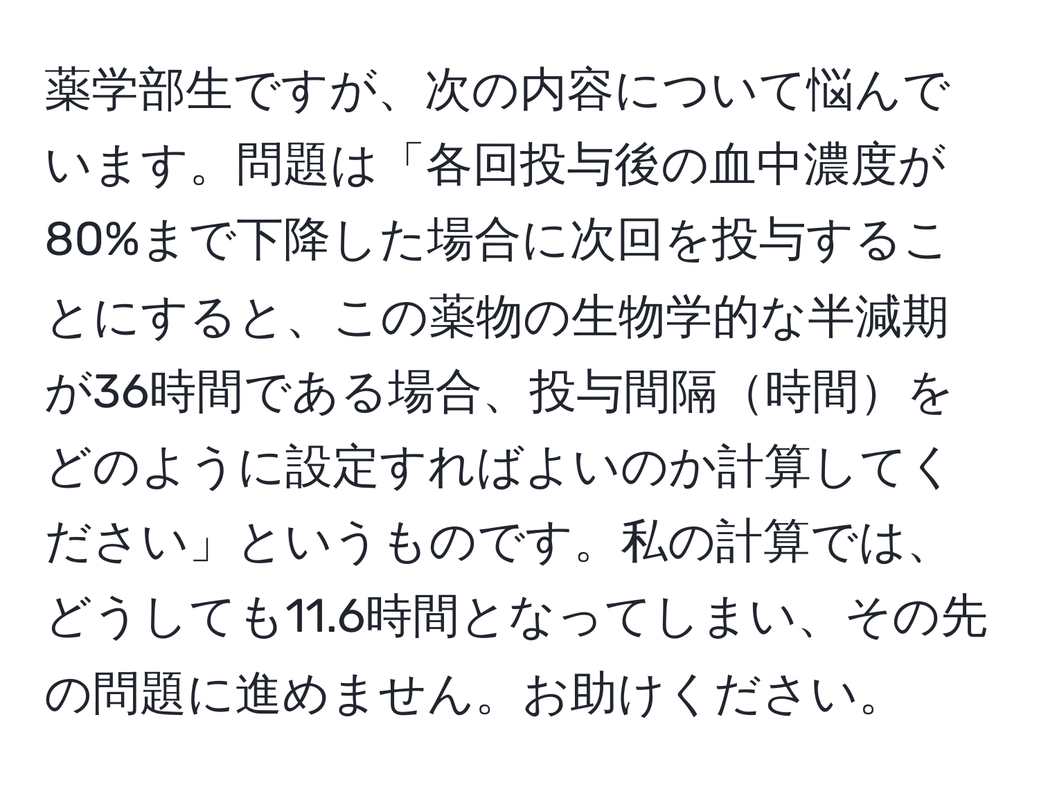 薬学部生ですが、次の内容について悩んでいます。問題は「各回投与後の血中濃度が80%まで下降した場合に次回を投与することにすると、この薬物の生物学的な半減期が36時間である場合、投与間隔時間をどのように設定すればよいのか計算してください」というものです。私の計算では、どうしても11.6時間となってしまい、その先の問題に進めません。お助けください。