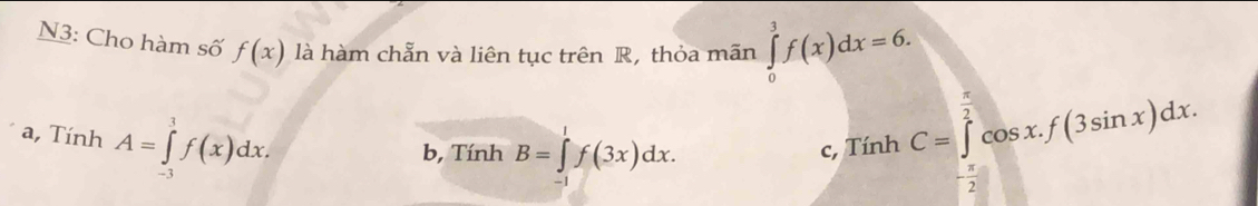 N3: Cho hàm số f(x) là hàm chẵn và liên tục trên R, thỏa mãn ∈tlimits _0^(3f(x)dx=6.
a, Tính A=∈tlimits _(-3)^1f(x)dx.
b, Tính B=∈tlimits _(-1)^1f(3x)dx.
c, Tính C=∈tlimits _frac π)2^ π /2 cos x.f(3sin x)dx.