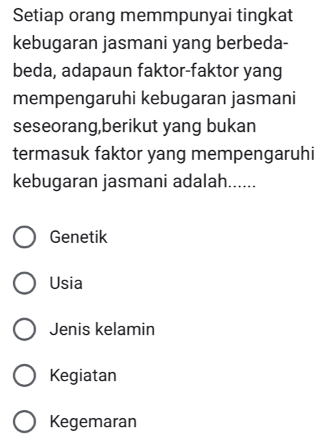 Setiap orang memmpunyai tingkat
kebugaran jasmani yang berbeda-
beda, adapaun faktor-faktor yang
mempengaruhi kebugaran jasmani
seseorang,berikut yang bukan
termasuk faktor yang mempengaruhi
kebugaran jasmani adalah......
Genetik
Usia
Jenis kelamin
Kegiatan
Kegemaran