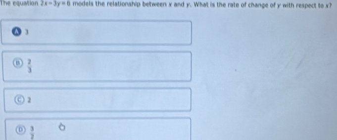 The equation 2x-3y=6 models the relationship between x and y. What is the rate of change of y with respect to x?
A :
 2/3 
2
 3/2 