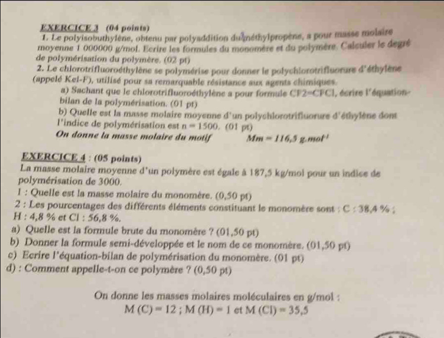 Le polyisobuthylène, obtenu par polyaddition du néthylpropène, a pour masse molaire
moyenne 1 000000 g/mol. Ecrire les formules du monomère et du polymère. Calculer le degré
de polymérisation du polymère. (02 pt)
2. Le chlorotrifluoroéthylène se polymérise pour donner le polychiorotrifluorure d^ éthylène
(appelé Kel-F), utilisé pour sa remarquable résistance aux agents chimiques.
a) Sachant que le chlorotrifluoroéthylène a pour formule CFP2-CFC| l'écrire l'équation-
bilan de la polymérisation. (01 pt)
b) Quelle est la masse molaire moyenne d' un polychlorotrifluorure d'éthylène dont
l'indice de polymérisation est n=1500. (01 pt)
On donne la masse molaire du motif Mm=116.5g.mol^(-1)
EXERCICE 4 : (05 points)
La masse molaire moyenne d'un polymère est égale à 187,5 kg/mol pour un indice de
polymérisation de 3000.
1 : Quelle est la masse molaire du monomère. (0,50 pt)
2 : Les pourcentages des différents éléments constituant le monomère sont : C:38.4%
H : 4,8 % et Cl : 56,8 %.
a) Quelle est la formule brute du monomère ? (01,50 pt)
b) Donner la formule semi-développée et le nom de ce monomère. (01,50 pt)
c) Ecrire l'équation-bilan de polymérisation du monomère. (01 pt)
d) : Comment appelle-t-on ce polymère ? (0,50 pt)
On donne les masses molaires moléculaires en g/mol :
M(C)=12;M(H)=1 et M(Cl)=35.5