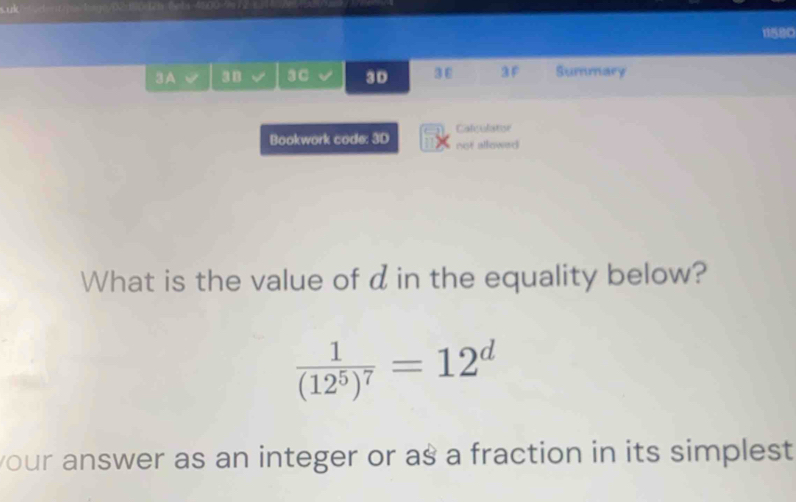 1580 
3A 38 3C 3D 3 ε 3F Summary 
Calculator 
Bookwork code: 3D not allowed 
What is the value of d in the equality below?
frac 1(12^5)^7=12^d
your answer as an integer or as a fraction in its simplest .