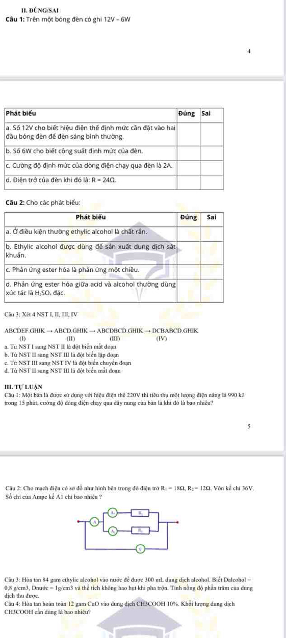 ĐÜNG/SAI
Câu 1: Trên một bóng đèn có ghi 12V-6W
Câu 2: Cho các phát biểu:
Câu 3: Xét 4 NST I, II, III, IV
ABCDEF.GHIK → ABCD.GHIK → ABCDBCD.GHIK → DCBABCD.GHIK
(1) (11) (III) (IV)
a. Từ NST I sang NST II là đột biển mắt đoạn
b. Từ NST II sang NST III là đột biển lập đoạn
c. Từ NST III sang NST IV là đột biển chuyển đoạn
d. Từ NST II sang NST III là đột biển mắt đoạn
III. Tự luận
Câu 1: Một bản là được sử dụng với hiệu điện thể 220V thi tiêu thụ một lượng điện năng là 990 kJ
trong 15 phút, cường độ dòng điện chạy qua dây nung của bản là khi đó là bao nhiêu?
* Câu 2: Cho mạch điện có sơ đổ như hình bên trong đỏ điện trở R_1=18Omega ,R_2=12Omega , Vôn kể chi 36V.
Số chỉ của Ampe kể A1 chi bao nhiệu ?
Câu 3: Hòa tan 84 gam ethylic alcohol vào nước để được 300 mL dung dịch alcohol. Biết Dalcohol =
0,8 g/cm3, Dnước = 1g/cm3 và thể tích không hao hụt khi pha trộn. Tính nổng độ phần trăm của dung
dịch thu được.
Câu 4: Hòa tan hoàn toàn 12 gam CuO vào dung dịch CH3COOH 10%. Khổi lượng dung địch
CH3COOH cần dùng là bao nhiệu?