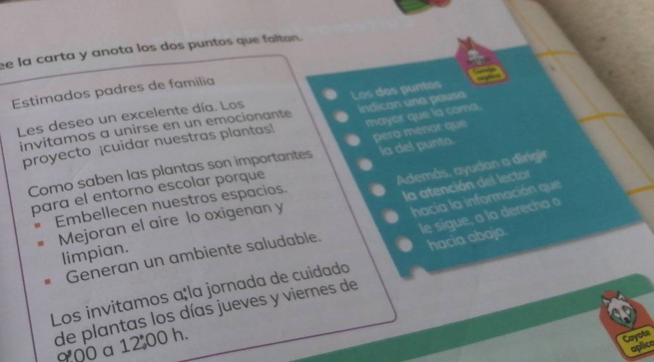 la carta y anota los dos puntos que faltan. 
Los dos puntos 
Estimados padres de familia 
mayor que la coma 
Les deseo un excelente día. Los 
proyecto ¡cuidar nuestras plantas! indicon una pausa 
invitamos a unirse en un emocionante 
pero meñor que 
la del punto. 
Además, ayudan a dirigir 
Como saben las plantas son importantes 
para el entorno escolar porque 
Embellecen nuestros espacios. 
la atención del lector 
hacia la información que 
le sigue, a la derecha o 
Mejoran el aire lo oxigenan y 
limpian. 
Generan un ambiente saludable. 
Los invitamos açla jornada de cuidado hacia abajo 
de plantas los días jueves y viernes de 
900 a 12 00 h. 
Coyote 
aplica