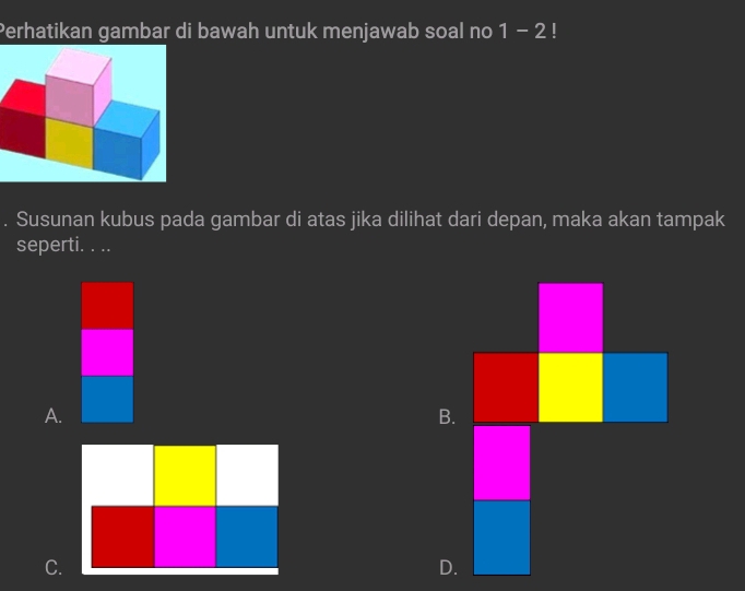 Perhatikan gambar di bawah untuk menjawab soal no 1-2!
Susunan kubus pada gambar di atas jika dilihat dari depan, maka akan tampak
seperti. . ..
A.
B.
C.
D.