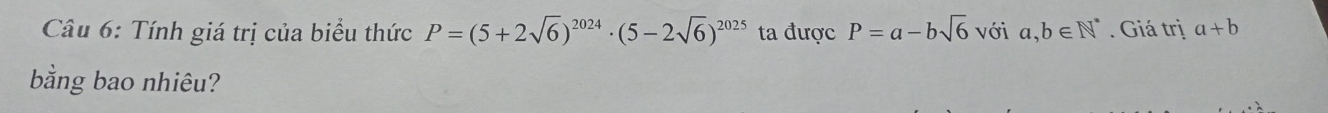 Tính giá trị của biểu thức P=(5+2sqrt(6))^2024· (5-2sqrt(6))^2025 ta được P=a-bsqrt(6) với a,b∈ N^*. Giá trị a+b
bằng bao nhiêu?