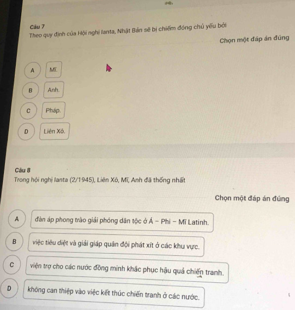 Theo quy định của Hội nghị lanta, Nhật Bản sẽ bị chiếm đóng chủ yếu bởi
Chọn một đáp án đúng
A MI
B Anh.
C Pháp.
D Liên Xô.
Câu 8
Trong hội nghị Ianta (2/1945), Liên Xô, Mĩ, Anh đã thống nhất
Chọn một đáp án đúng
A đàn áp phong trào giải phóng dân tộc ở Á - Phi - Mĩ Latinh.
B việc tiêu diệt và giải giáp quân đội phát xít ở các khu vực.
C viện trợ cho các nước đồng minh khắc phục hậu quả chiến tranh.
D không can thiệp vào việc kết thúc chiến tranh ở các nước.