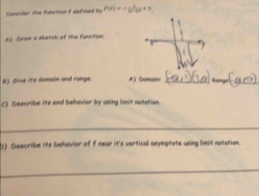 Consider the function f defined by f(x)=-frac 1(x-3)^2+5
A) Drow a sketch of the function. 
8) Sive its domain and range. A) Domain: _Ro_ 
C) Describe its end behavior by using limit notation. 
_ 
b) Describe its behaviar of f near it's vertical asymptate using limit notation. 
_