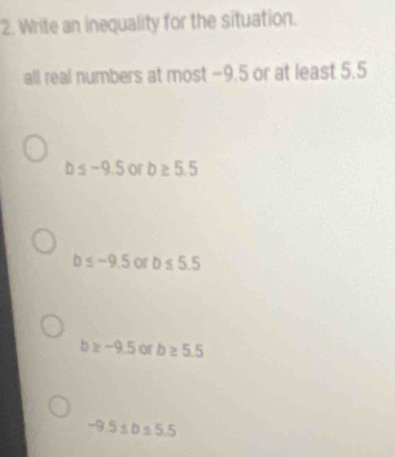 Write an inequality for the situation.
all real numbers at most −9.5 or at least 5.5
b≤ -9.5 or b≥ 5.5
b≤ -9.5 of b≤ 5.5
b≥ -9.5 or b≥ 5.5
-9.5≤ b≤ 5.5