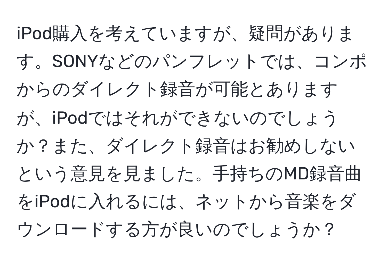 iPod購入を考えていますが、疑問があります。SONYなどのパンフレットでは、コンポからのダイレクト録音が可能とありますが、iPodではそれができないのでしょうか？また、ダイレクト録音はお勧めしないという意見を見ました。手持ちのMD録音曲をiPodに入れるには、ネットから音楽をダウンロードする方が良いのでしょうか？