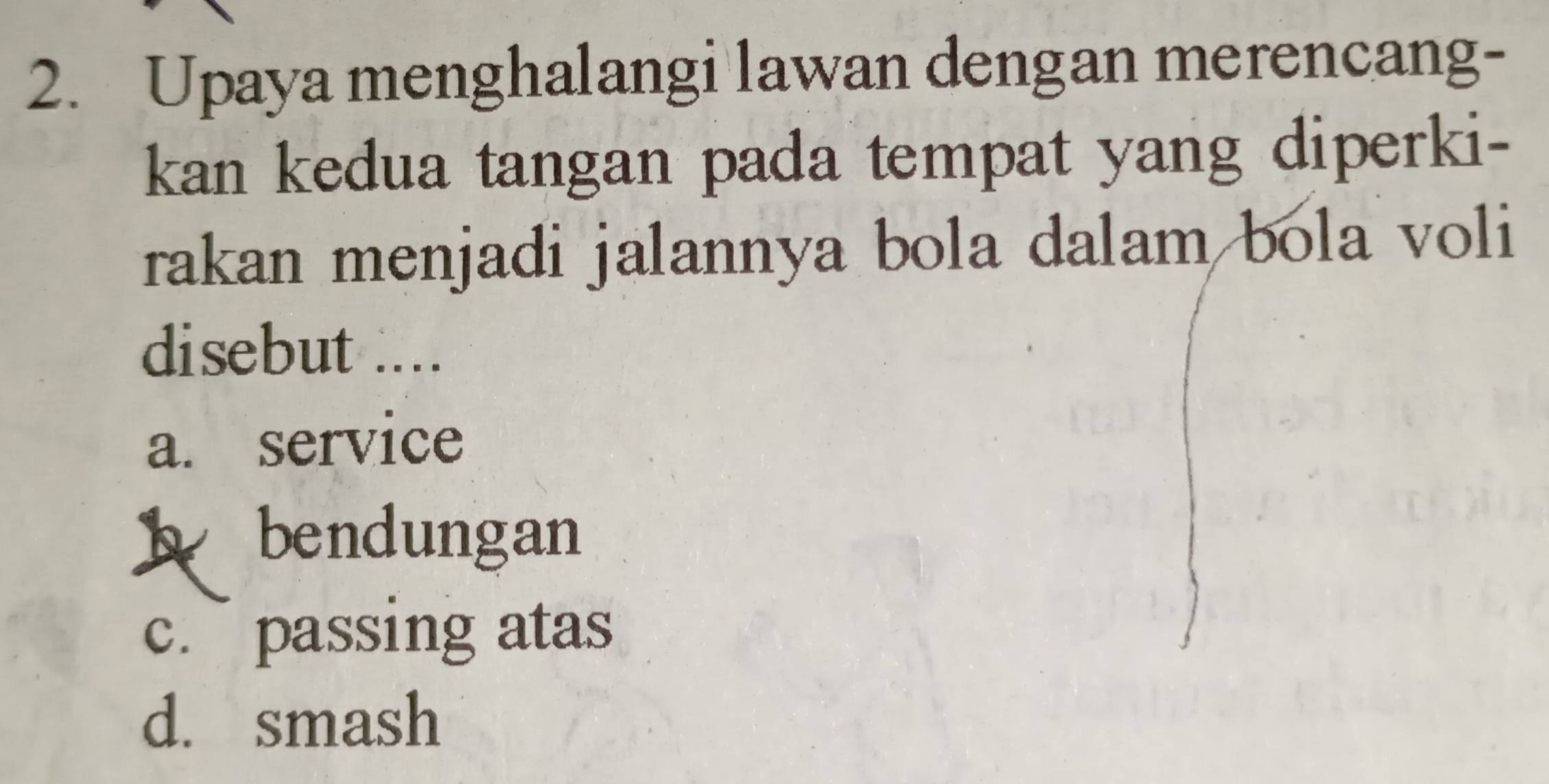 Upaya menghalangi lawan dengan merencang-
kan kedua tangan pada tempat yang diperki-
rakan menjadi jalannya bola dalam bola voli
disebut ....
a. service
b bendungan
c. passing atas
d. smash