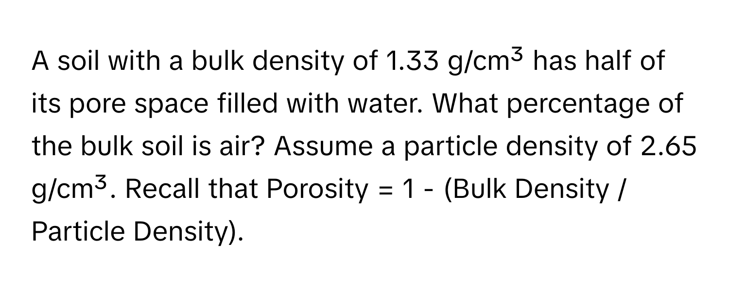 A soil with a bulk density of 1.33 g/cm³ has half of its pore space filled with water. What percentage of the bulk soil is air? Assume a particle density of 2.65 g/cm³. Recall that Porosity = 1 - (Bulk Density / Particle Density).