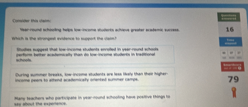 Consider this claim: Questians a ered
Year-round schooling helps low-income students achieve greater academic success.
16
Which is the strongest evidence to support the claim? Time
stapsed
Studies suggest that low-income students enrolled in year-round schools
perform better academically than do low-income students in traditional 
00 07
“”
schools.
SmartScore
out of 100 Ω
During summer breaks, low-income students are less likely than their higher-
income peers to attend academically oriented summer camps. 79
→
Many teachers who participate in year-round schooling have positive things to
say about the experience.