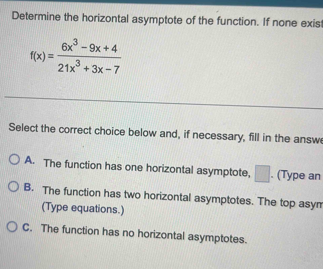 Determine the horizontal asymptote of the function. If none exist
f(x)= (6x^3-9x+4)/21x^3+3x-7 
Select the correct choice below and, if necessary, fill in the answe
A. The function has one horizontal asymptote, □ . (Type an
B. The function has two horizontal asymptotes. The top asym
(Type equations.)
C. The function has no horizontal asymptotes.