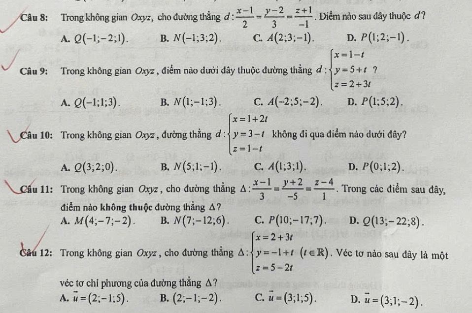 Trong không gian Oxyz, cho đường thẳng d :  (x-1)/2 = (y-2)/3 = (z+1)/-1 . Điểm nào sau dây thuộc d?
A. Q(-1;-2;1). B. N(-1;3;2). C. A(2;3;-1). D. P(1;2;-1).
Câu 9: Trong không gian Oxyz , điểm nào dưới đây thuộc đường thẳng d:beginarrayl x=1-t y=5+t? z=2+3tendarray..
A. Q(-1;1;3). B. N(1;-1;3). C. A(-2;5;-2). D. P(1;5;2).
Câu 10: Trong không gian Oxyz , đường thẳng đ!= :beginarrayl x=1+2t y=3-t z=1-tendarray. không đi qua điểm nào dưới đây?
A. Q(3;2;0). B. N(5;1;-1). C. A(1;3;1). D. P(0;1;2).
Cầu 11: Trong không gian Oxyz , cho đường thẳng Δ:  (x-1)/3 = (y+2)/-5 = (z-4)/1 . Trong các điểm sau đây,
điểm nào không thuộc đường thẳng Δ?
A. M(4;-7;-2). B. N(7;-12;6). C. P(10;-17;7). D. Q(13;-22;8).
Câu 12: Trong không gian Oxyz, cho đường thẳng △ :beginarrayl x=2+3t y=-1+t z=5-2tendarray. (t∈ R) Véc tơ nào sau đây là một
véc tơ chi phương của đường thẳng △?
A. vector u=(2;-1;5). B. (2;-1;-2). C. vector u=(3;1;5). D. vector u=(3;1;-2).