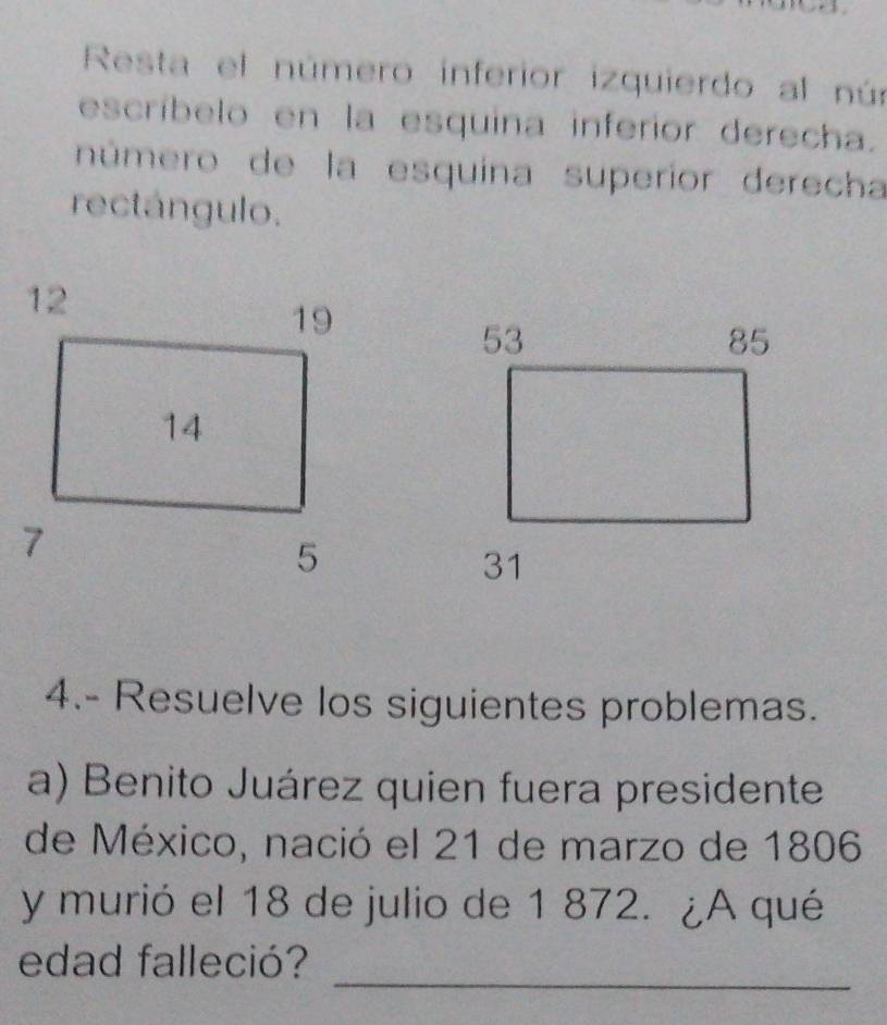 Resta el número inferior izquierdo al nú: 
escríbelo en la esquina inferior derecha. 
número de la esquina superior derecha 
rectángulo. 
4.- Resuelve los siguientes problemas. 
a) Benito Juárez quien fuera presidente 
de México, nació el 21 de marzo de 1806 
y murió el 18 de julio de 1 872. ¿A qué 
_ 
edad falleció?