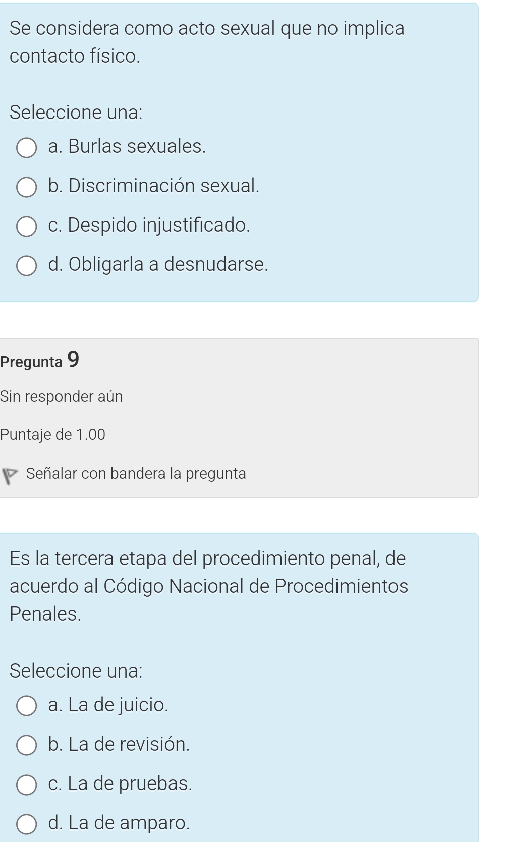 Se considera como acto sexual que no implica
contacto físico.
Seleccione una:
a. Burlas sexuales.
b. Discriminación sexual.
c. Despido injustificado.
d. Obligarla a desnudarse.
Pregunta 9
Sin responder aún
Puntaje de 1.00
Señalar con bandera la pregunta
Es la tercera etapa del procedimiento penal, de
acuerdo al Código Nacional de Procedimientos
Penales.
Seleccione una:
a. La de juicio.
b. La de revisión.
c. La de pruebas.
d. La de amparo.