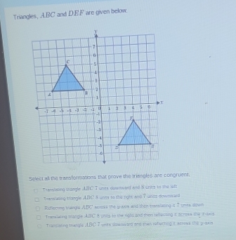 Triangles, ABC and DEF are given below.
Select all the transformations that prove the triangles are congruent.
Transiwing triangle ABC T units downward and 8 units to the left
Tranwazing trangle ABC 8 unis to the right and 7 units downward
Reflecting trangle ABC aoross the giaxis and then translating i 7 units down
Trasslating trangle ABC 8 unts to the roht and then rellecting it acrows the E-axis
Tranclating thangle ABC 7 units downwarg and then reflecting it acress the p -aers