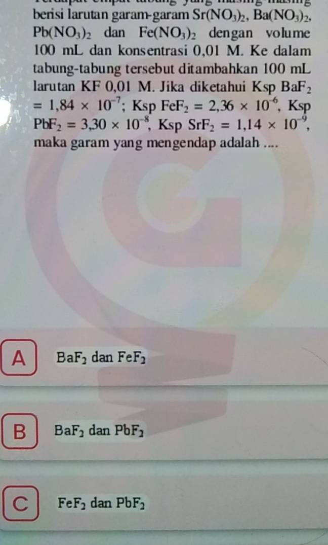 berisi larutan garam-garam Sr(NO_3)_2, Ba(NO_3)_2,
Pb(NO_3)_2 dan Fe(NO_3)_2 dengan volume
100 mL dan konsentrasi 0,01 M. Ke dalam
tabung-tabung tersebut ditambahkan 100 mL
larutan KF 0,01 M. Jika diketahui Ksp BaF_2
=1,84* 10^(-7); Ksp FeF_2=2,36* 10^(-6) , Ksp
PbF_2=3, 30* 10^(-8), Ksp SrF_2=1,14* 10^(-9), 
maka garam yang mengendap adalah ....
A BaF_2 dan FeF_2
B BaF_2 dan PbF_2
C FeF_2 dan PbF_2