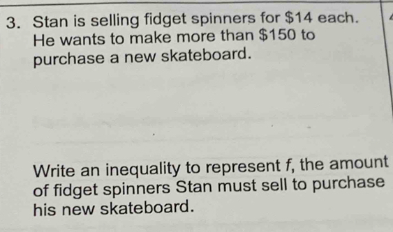 Stan is selling fidget spinners for $14 each. 
He wants to make more than $150 to 
purchase a new skateboard. 
Write an inequality to represent f, the amount 
of fidget spinners Stan must sell to purchase 
his new skateboard.