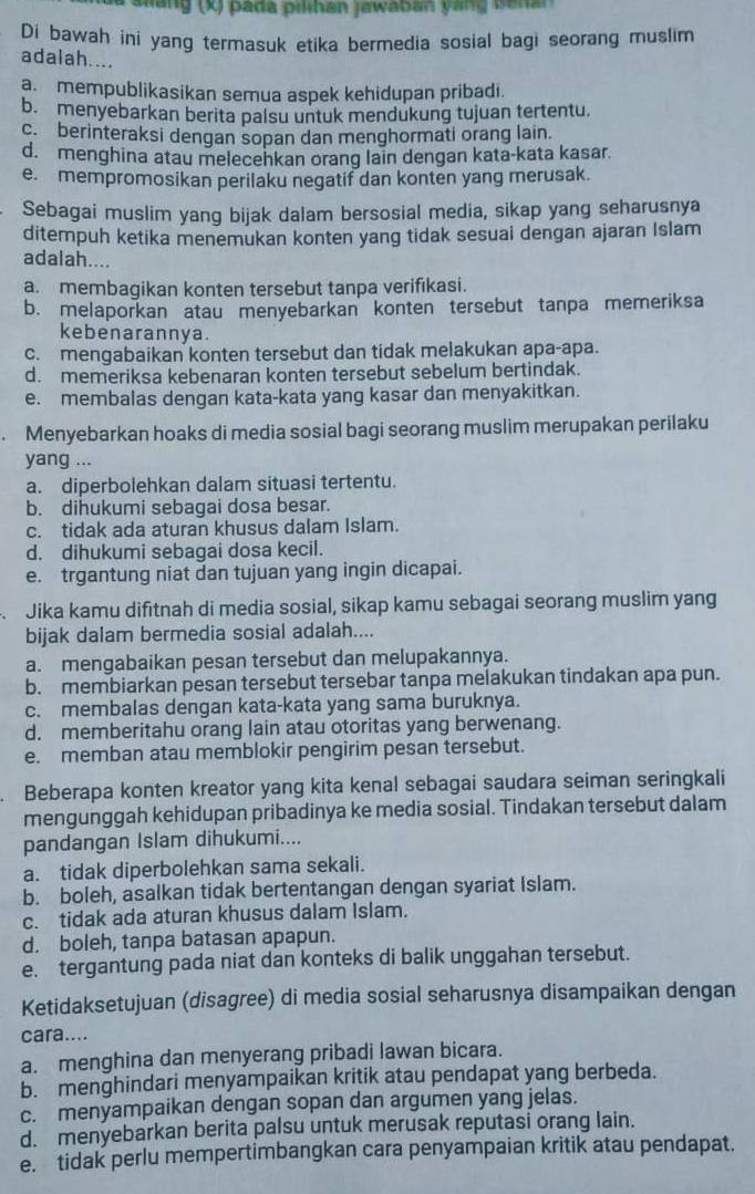 a Glang (x) pada pilhan jawaban yang Ganar
Di bawah ini yang termasuk etika bermedia sosial bagi seorang muslim
adalah....
a. mempublikasikan semua aspek kehidupan pribadi.
b. menyebarkan berita palsu untuk mendukung tujuan tertentu.
c. berinteraksi dengan sopan dan menghormati orang lain.
d. menghina atau melecehkan orang lain dengan kata-kata kasar.
e. mempromosikan perilaku negatif dan konten yang merusak.
Sebagai muslim yang bijak dalam bersosial media, sikap yang seharusnya
ditempuh ketika menemukan konten yang tidak sesuai dengan ajaran Islam
adalah....
a. membagikan konten tersebut tanpa verifıkasi.
b. melaporkan atau menyebarkan konten tersebut tanpa memeriksa
kebenarannya.
c. mengabaikan konten tersebut dan tidak melakukan apa-apa.
d. memeriksa kebenaran konten tersebut sebelum bertindak.
e. membalas dengan kata-kata yang kasar dan menyakitkan.
. Menyebarkan hoaks di media sosial bagi seorang muslim merupakan perilaku
yang ...
a. diperbolehkan dalam situasi tertentu.
b. dihukumi sebagai dosa besar.
c. tidak ada aturan khusus dalam Islam.
d. dihukumi sebagai dosa kecil.
e. trgantung niat dan tujuan yang ingin dicapai.
. Jika kamu difitnah di media sosial, sikap kamu sebagai seorang muslim yang
bijak dalam bermedia sosial adalah....
a. mengabaikan pesan tersebut dan melupakannya.
b. membiarkan pesan tersebut tersebar tanpa melakukan tindakan apa pun.
c. membalas dengan kata-kata yang sama buruknya.
d. memberitahu orang lain atau otoritas yang berwenang.
e. memban atau memblokir pengirim pesan tersebut.
Beberapa konten kreator yang kita kenal sebagai saudara seiman seringkali
mengunggah kehidupan pribadinya ke media sosial. Tindakan tersebut dalam
pandangan Islam dihukumi....
a. tidak diperbolehkan sama sekali.
b. boleh, asalkan tidak bertentangan dengan syariat Islam.
c. tidak ada aturan khusus dalam Islam.
d. boleh, tanpa batasan apapun.
e. tergantung pada niat dan konteks di balik unggahan tersebut.
Ketidaksetujuan (disagree) di media sosial seharusnya disampaikan dengan
cara....
a. menghina dan menyerang pribadi lawan bicara.
b. menghindari menyampaikan kritik atau pendapat yang berbeda.
c. menyampaikan dengan sopan dan argumen yang jelas.
d. menyebarkan berita palsu untuk merusak reputasi orang lain.
e. tidak perlu mempertimbangkan cara penyampaian kritik atau pendapat.