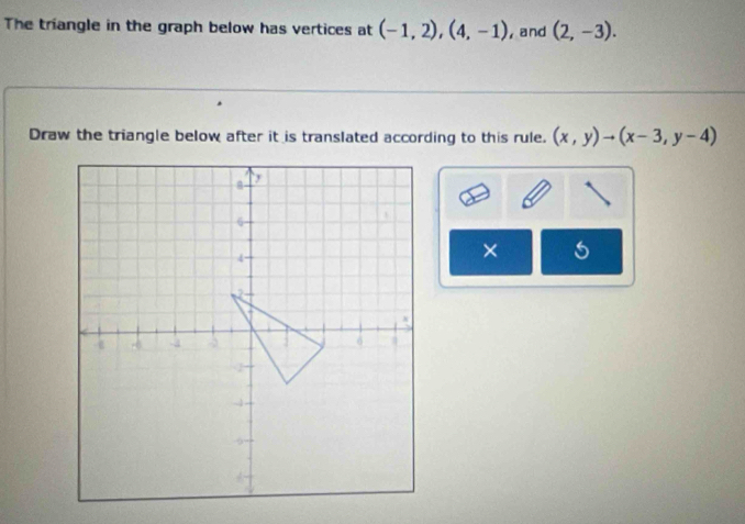 The triangle in the graph below has vertices at (-1,2), (4,-1) ,and (2,-3). 
Draw the triangle below after it is translated according to this rule. (x,y)to (x-3,y-4)
×