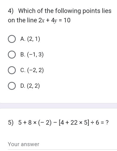 Which of the following points lies
on the line 2x+4y=10
A. (2,1)
B. (-1,3)
C. (-2,2)
D. (2,2)
5) 5+8* (-2)-[4+22* 5]/ 6= ?
Your answer