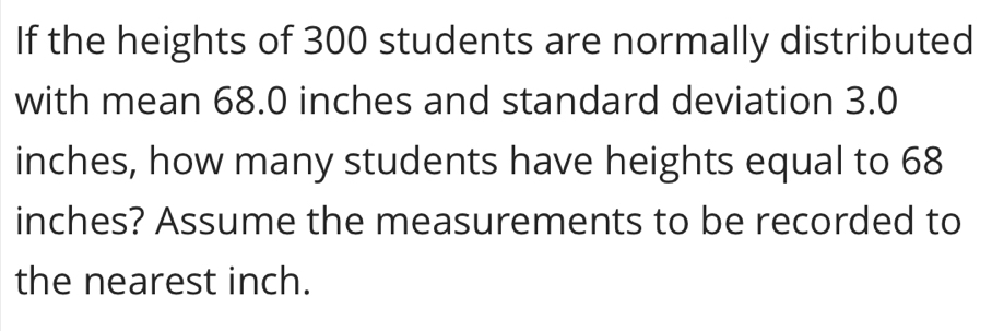 If the heights of 300 students are normally distributed 
with mean 68.0 inches and standard deviation 3.0
inches, how many students have heights equal to 68
inches? Assume the measurements to be recorded to 
the nearest inch.