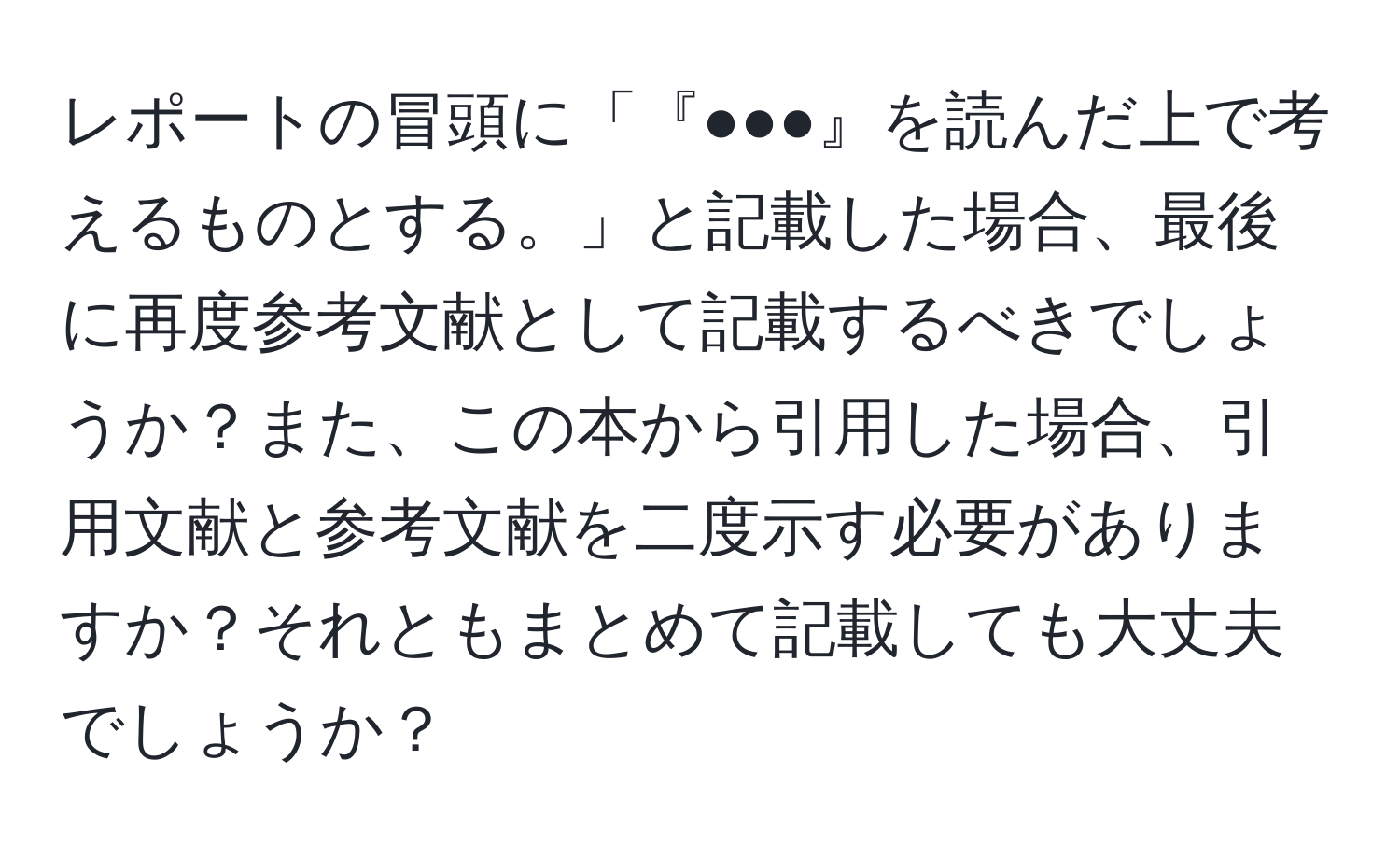 レポートの冒頭に「『●●●』を読んだ上で考えるものとする。」と記載した場合、最後に再度参考文献として記載するべきでしょうか？また、この本から引用した場合、引用文献と参考文献を二度示す必要がありますか？それともまとめて記載しても大丈夫でしょうか？