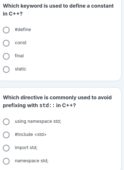 Which keyword is used to define a constant
in C++ ?
#define
const
final
static
Which directive is commonly used to avoid
prefixing with std: : in C++ ?
using namespace std;
#include
import std;
namespace std;