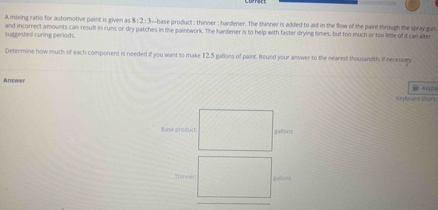 corfuct 
A mixing ratio for automotive paint is given as 8:2:3 —base product : thinner : hardener. The thinner is added to aid in the flow of the paint through the spray gun 
and incorrect amounts can result in runs or dry patches in the paintwork. The hardener is to help with faster drying times, but too much or too little of it can alter 
suggested curing periods. 
Determine how much of each component is needed if you want to make 12.5 gallons of paint. Round your answer to the nearest thousandth, if necessary. 
Answer 
Keypa 
Keyboard Shortc