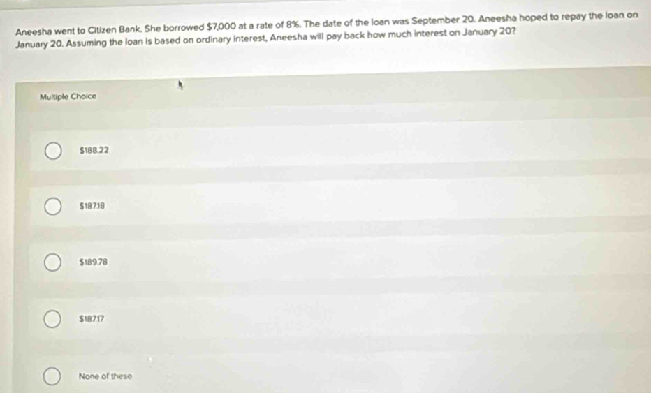 Aneesha went to Citizen Bank. She borrowed $7,000 at a rate of 8%. The date of the Ioan was September 20. Aneesha hoped to repay the loan on
January 20. Assuming the loan is based on ordinary interest, Aneesha will pay back how much interest on January 20?
Multiple Choice
$188.22
$18 7.18
$189.78
$18717
None of these