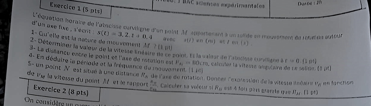 BAC aciences expérimentales 
Duros Jh 
Exorcico 1 (5 pt) 
L'équation boraire de l'absciste curviligne d'un point M appartenant à un ralide en mourement de rauiton autour 
d'un ake fixe , s'de S(t)=3,2,t+0,4 AVOC a(j) vm (m) /en(3) 
1. Gu'elle est la nature de mouvement M ? (1 pt 
2- Déterminer la valeur de la viteme linéaire de ce point. et la vaieur de labicise craligne à fla0 ( n 
3- La distance entre le point et l'axe de rotation est I''_A_2 * 00cm, calcutor la sítaora angutura de se toluo, (1 p0) 
4- En déduire la période et la fréquence du mouven t(λ n t)
S- un point N est situé à une distance R_Ay
de vÀ la vitesse du point X et le rapport de l'uxe de rotation. Donner l'exprecsion du la vitesse linéaire U_H un fonction
frac R_31R_41. Calculer sa voleur si R_B est 4 fou pins gramie que fie (3 pt) 
Exercice 2 (8 pts) 
On considèra un a