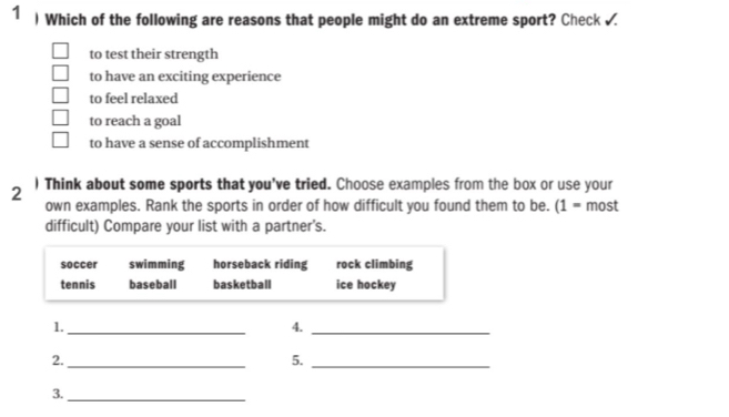 1  Which of the following are reasons that people might do an extreme sport? Check
to test their strength
to have an exciting experience
to feel relaxed
to reach a goal
to have a sense of accomplishment
2 ) Think about some sports that you've tried. Choose examples from the box or use your
own examples. Rank the sports in order of how difficult you found them to be. (1 = most
difficult) Compare your list with a partner's.
soccer swimming horseback riding rock climbing
tennis baseball basketball ice hockey
1._
4._
2._
5._
3._