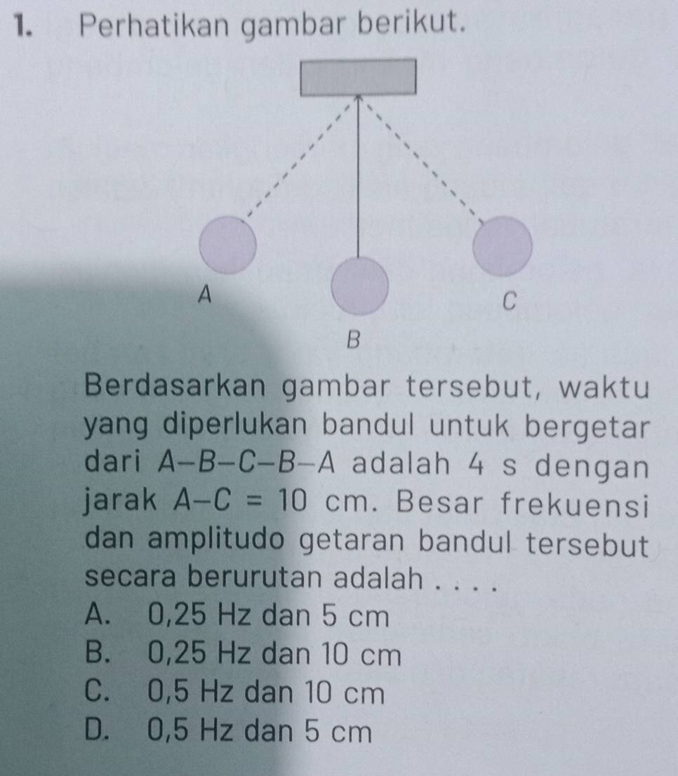 Perhatikan gambar berikut.
B
Berdasarkan gambar tersebut, waktu
yang diperlukan bandul untuk bergetar .
dari A-B-C-B-A adalah 4 s dengan
jarak A-C=10cm. Besar frekuensi
dan amplitudo getaran bandul tersebut
secara berurutan adalah . . . .
A. 0,25 Hz dan 5 cm
B. 0,25 Hz dan 10 cm
C. 0,5 Hz dan 10 cm
D. 0,5 Hz dan 5 cm