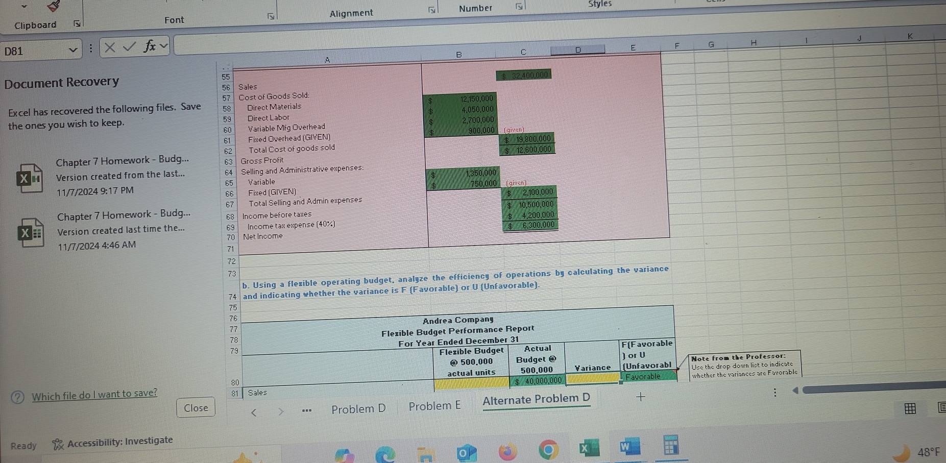 Alignment Styles 
Clipboard Font N Number 
F G H 1 K 
D81 
B 
A 
Document Recovery
55
56 Sales
57 Cost of Goods Sold: 12,150,000
Excel has recovered the following files. Save 58 Direct Materials 4,050,00
the ones you wish to keep. 59 Direct Labor
60 Variable Mfg Overhead 2,700,000
61 Fixed Overhead (GIVEN) 10º.0ºº 
62 Total Cost of goods sold ' '' 19,800,000
Chapter 7 Homework - Budg... 63| Gross Profi 12,600,000
Version created from the last... 64 Selling and Administrative expenses: 
11/7/2024 9:17 PM 65 Variable 
66 Fixed (GIVEN) 
67 Total Selling and Admin expenses 
Chapter 7 Homework - Budg... 68 Income before taxes 
Version created last time the.. 69 Income tax expense (40%)
70 Net Income 
11/7/2024 4:46 AM
71
72
73
b. Using a flezible operating budget, analyze the efficiency of operations by calculating the variance 
74 and indicating whether the variance is F (Favorable) or U (Unfavorable).
75
76 
Andrea Compang
77
78 Flezible Budget Performance Report 
73 For Year Ended December 31 
Flezible Budget Actual F(Favorable 
@ 500.000 Budget @ ) or U Note from the Professor:
80 actual units 500.000 Variance (Unfavorabl Use the drop down list to indicate
$ 40,000,000, Favorable whether the variances are Favorable 
Which file do I want to save? 81 Sales 
Close ( 
Problem D Problem E Alternate Problem D + 
; 4 
Ready Accessibility: Investigate 
48°F