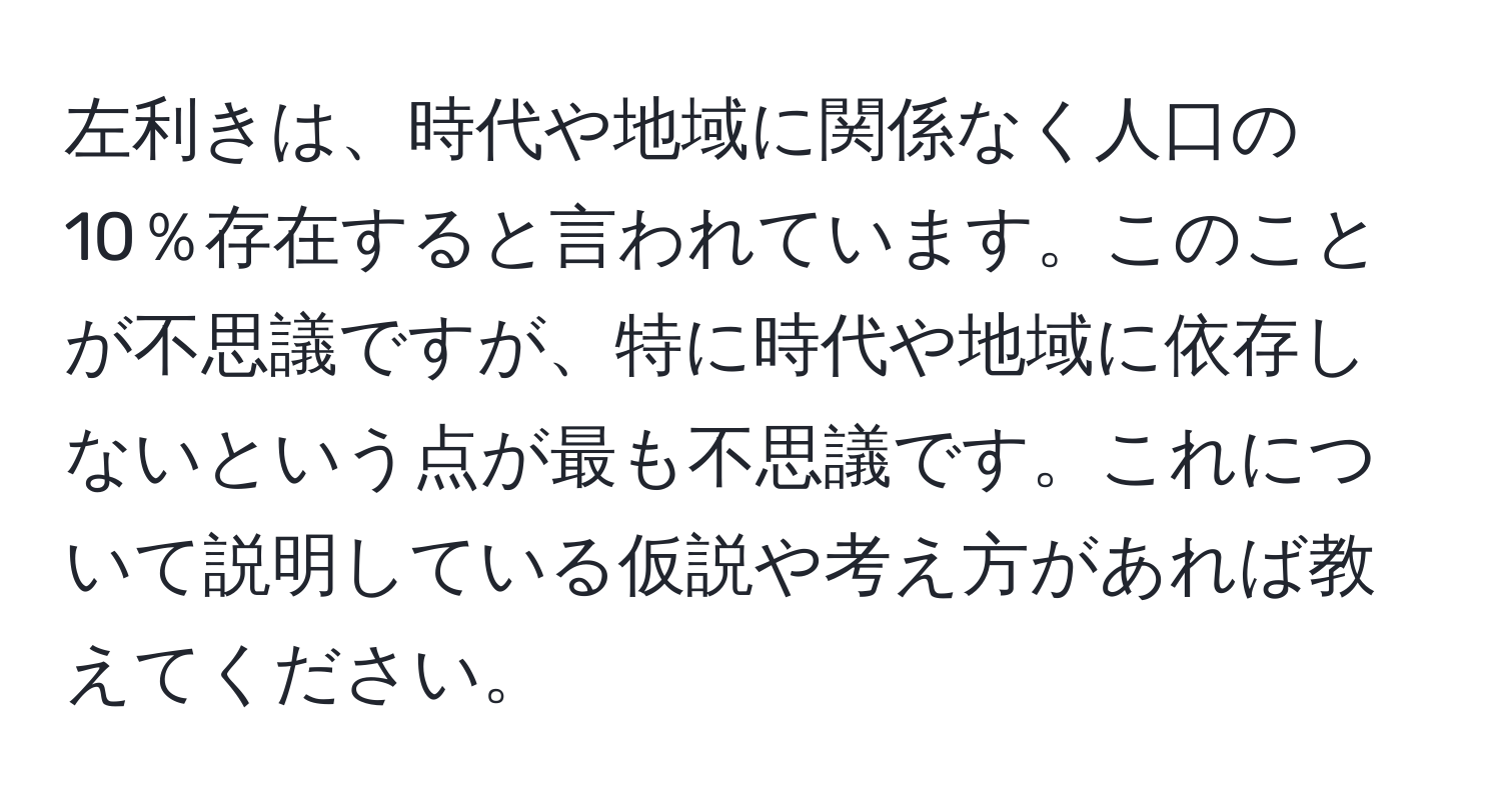 左利きは、時代や地域に関係なく人口の10％存在すると言われています。このことが不思議ですが、特に時代や地域に依存しないという点が最も不思議です。これについて説明している仮説や考え方があれば教えてください。