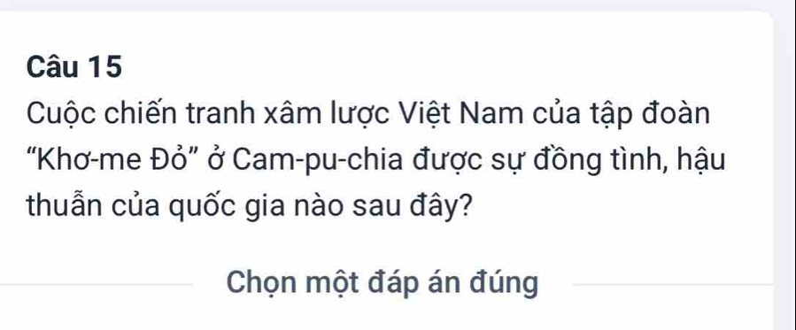 Cuộc chiến tranh xâm lược Việt Nam của tập đoàn 
"Khơ-me Đỏ" ở Cam-pu-chia được sự đồng tình, hậu 
thuẫn của quốc gia nào sau đây? 
Chọn một đáp án đúng