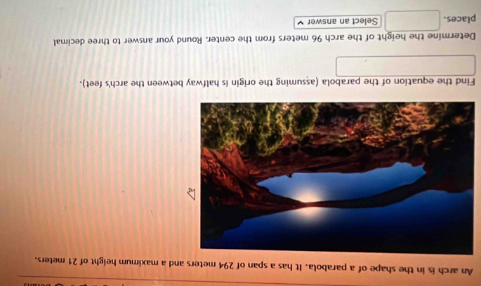 An arch is in the shape of a parabola. It has a span of 294 meters and a maximum height of 21 meters. 
Find the equation of the parabola (assuming the origin is halfway between the arch's feet). 
Determine the height of the arch 96 meters from the center. Round your answer to three decimal 
places. Select an answer