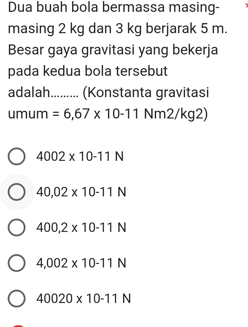 Dua buah bola bermassa masing-
masing 2 kg dan 3 kg berjarak 5 m.
Besar gaya gravitasi yang bekerja
pada kedua bola tersebut
adalah......... (Konstanta gravitasi
umum =6,67* 10-11 Nm2/kg2)
4002* 10-11N
40,02* 10-11N
400,2* 10-11N
4,002* 10-11N
40020* 10-11N