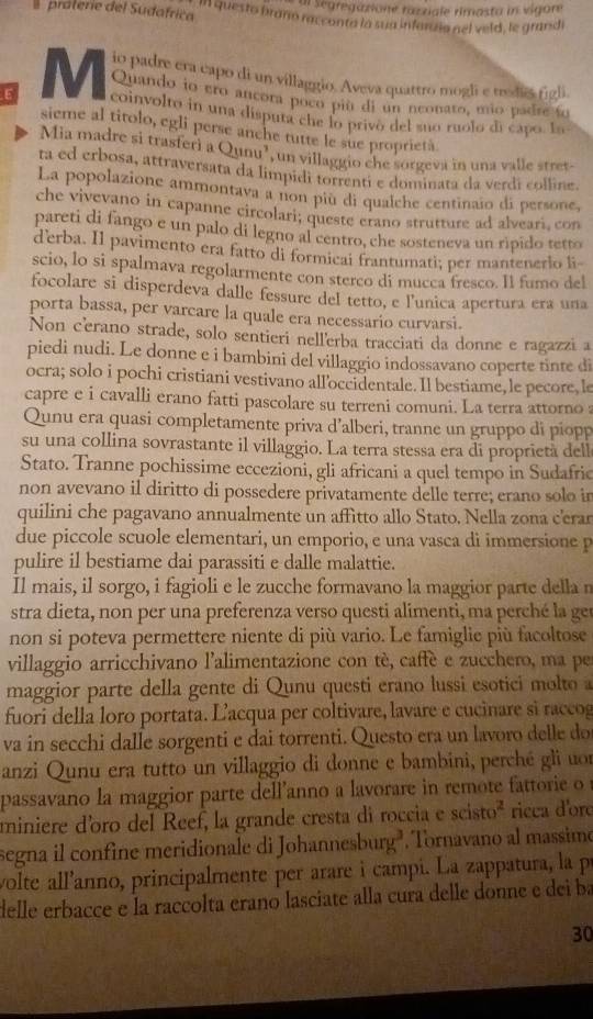 al Segregatione razziale rimasta in vigore
praterie del Sudafrica In questo brano racconta la sua infaruia nel veld, le grandi
io padre era capo di un villaggio. Aveva quattro mogli e trodiês figli
Quando io ero ancora poco piú di un neonato, mio padre fo
M coinvolto in una disputa che lo privó del suo ruolo di capo. In
sieme al titolo, egli perse anche tutte le sue proprietà
Mia madre si trasferi a Qunu’, un villaggio che sorgeva in una valle stret-
ta ed erbosa, attraversata da limpidi torrenti e dominata da verdi colline.
La popolazione ammontava a non piu di qualche centinaio di persone,
che vivevano in capanne circolari; queste erano strutture ad alveari, con
pareti di fango e un palo di legno al centro, che sosteneva un ripido tetto
d’erba. Il pavimento era fatto di formicai frantumati; per mantenerlo li-
scio, lo si spalmava regolarmente con sterco di mucca fresco. Il fumo del
focolare si disperdeva dalle fessure del tetto, e l'unica apertura era una
porta bassa, per varcare la quale era necessario curvarsi.
Non cerano strade, solo sentieri nellerba tracciati da donne e ragazzi a
piedi nudi. Le donne e i bambini del villaggio indossavano coperte tinte di
ocra; solo i pochi cristiani vestivano alloccidentale. Il bestiame, le pecore, le
capre e i cavalli erano fatti pascolare su terreni comuni. La terra attorno :
Qunu era quasi completamente priva d’alberi, tranne un gruppo di piopp
su una collina sovrastante il villaggio. La terra stessa era di proprietà dell
Stato. Tranne pochissime eccezioni, gli africani a quel tempo in Sudafric
non avevano il diritto di possedere privatamente delle terre; erano solo in
quilini che pagavano annualmente un affitto allo Stato. Nella zona c'erar
due piccole scuole elementari, un emporio, e una vasca di immersione p
pulire il bestiame dai parassiti e dalle malattie.
Il mais, il sorgo, i fagioli e le zucche formavano la maggior parte della n
stra dieta, non per una preferenza verso questi alimenti, ma perché la ger
non si poteva permettere niente di più vario. Le famiglie più facoltose
villaggio arricchivano l’alimentazione con tè, caffè e zucchero, ma pe
maggior parte della gente di Qunu questi erano lussi esotici molto 
fuori della loro portata. Lacqua per coltivare, lavare e cucinare si raccog
va in secchi dalle sorgenti e dai torrenti. Questo era un lavoro delle do
anzi Qunu era tutto un villaggio di donne e bambini, perché gli uon
passavano la maggior parte dell'anno a lavorare in remote fa t  i   
miniere d’oro del Reef, la grande cresta di roccia e scisto^2 ricca d'ore
segna il confine meridionale di Johanne burg Tornavano al massimo
volte all'anno, principalmente per arare i campi. La zappatura, la p
delle erbacce e la raccolta erano lasciate alla cura delle donne e dei ba
30