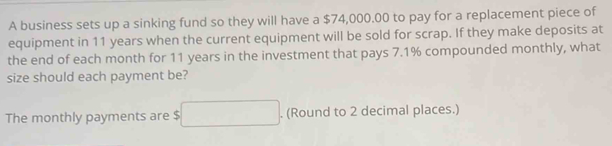 A business sets up a sinking fund so they will have a $74,000.00 to pay for a replacement piece of 
equipment in 11 years when the current equipment will be sold for scrap. If they make deposits at 
the end of each month for 11 years in the investment that pays 7.1% compounded monthly, what 
size should each payment be? 
The monthly payments are $. (Round to 2 decimal places.)