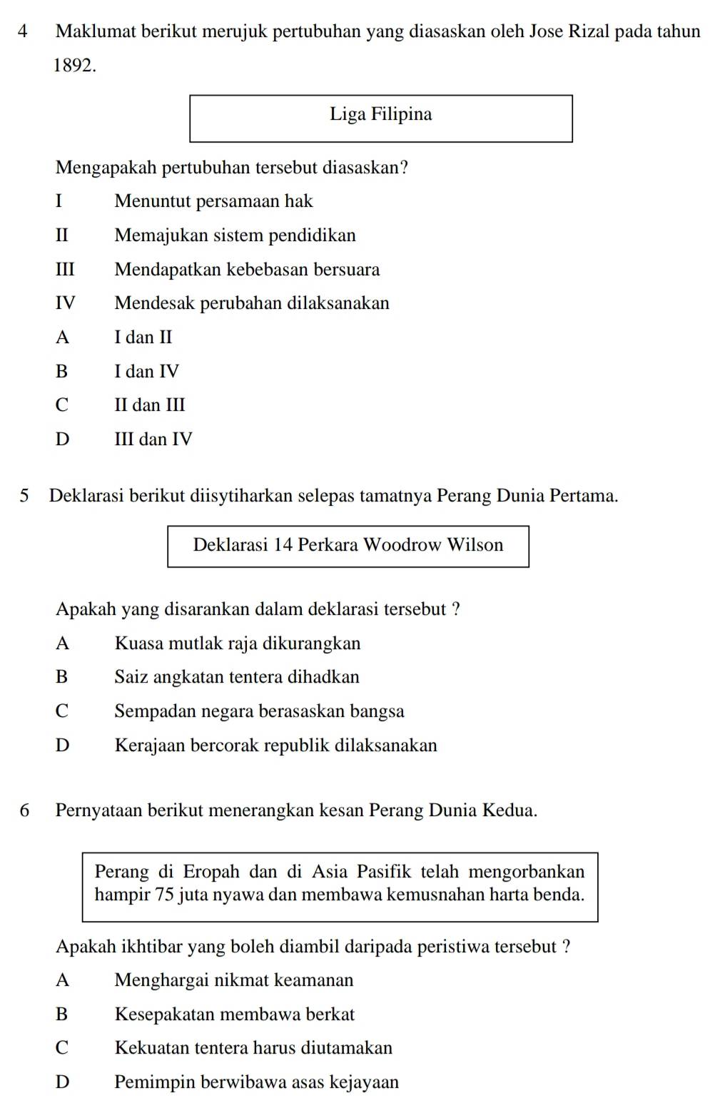 Maklumat berikut merujuk pertubuhan yang diasaskan oleh Jose Rizal pada tahun
1892.
Liga Filipina
Mengapakah pertubuhan tersebut diasaskan?
I Menuntut persamaan hak
I Memajukan sistem pendidikan
III Mendapatkan kebebasan bersuara
IV Mendesak perubahan dilaksanakan
A I dan II
B I dan IV
C II dan III
D III dan IV
5 Deklarasi berikut diisytiharkan selepas tamatnya Perang Dunia Pertama.
Deklarasi 14 Perkara Woodrow Wilson
Apakah yang disarankan dalam deklarasi tersebut ?
A Kuasa mutlak raja dikurangkan
B Saiz angkatan tentera dihadkan
C Sempadan negara berasaskan bangsa
D Kerajaan bercorak republik dilaksanakan
6 Pernyataan berikut menerangkan kesan Perang Dunia Kedua.
Perang di Eropah dan di Asia Pasifik telah mengorbankan
hampir 75 juta nyawa dan membawa kemusnahan harta benda.
Apakah ikhtibar yang boleh diambil daripada peristiwa tersebut ?
A Menghargai nikmat keamanan
B Kesepakatan membawa berkat
C Kekuatan tentera harus diutamakan
D Pemimpin berwibawa asas kejayaan