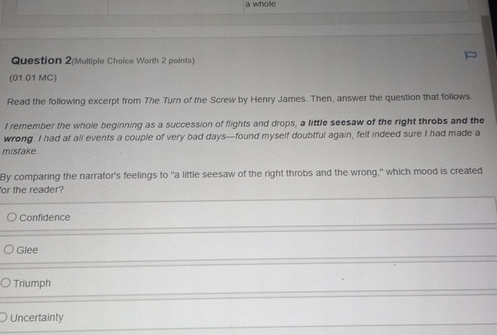 a whole
Question 2(Multiple Choice Worth 2 points)
(01.01 MC)
Read the following excerpt from The Turn of the Screw by Henry James. Then, answer the question that follows.
I remember the whole beginning as a succession of flights and drops, a little seesaw of the right throbs and the
wrong. I had at all events a couple of very bad days—found myself doubtful again, felt indeed sure I had made a
mistake.
By comparing the narrator's feelings to "a little seesaw of the right throbs and the wrong," which mood is created
or the reader?
Confidence
Glee
Triumph
Uncertainty