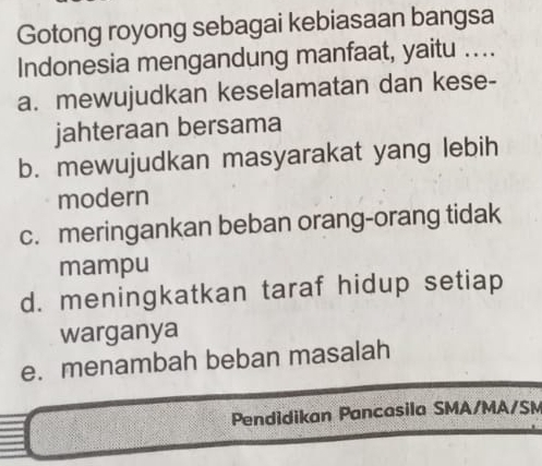 Gotong royong sebagai kebiasaan bangsa
Indonesia mengandung manfaat, yaitu ....
a. mewujudkan keselamatan dan kese-
jahteraan bersama
b. mewujudkan masyarakat yang lebih
modern
c. meringankan beban orang-orang tidak
mampu
d. meningkatkan taraf hidup setiap
warganya
e. menambah beban masalah
Pendidikan Pancasila SMA/MA/SM