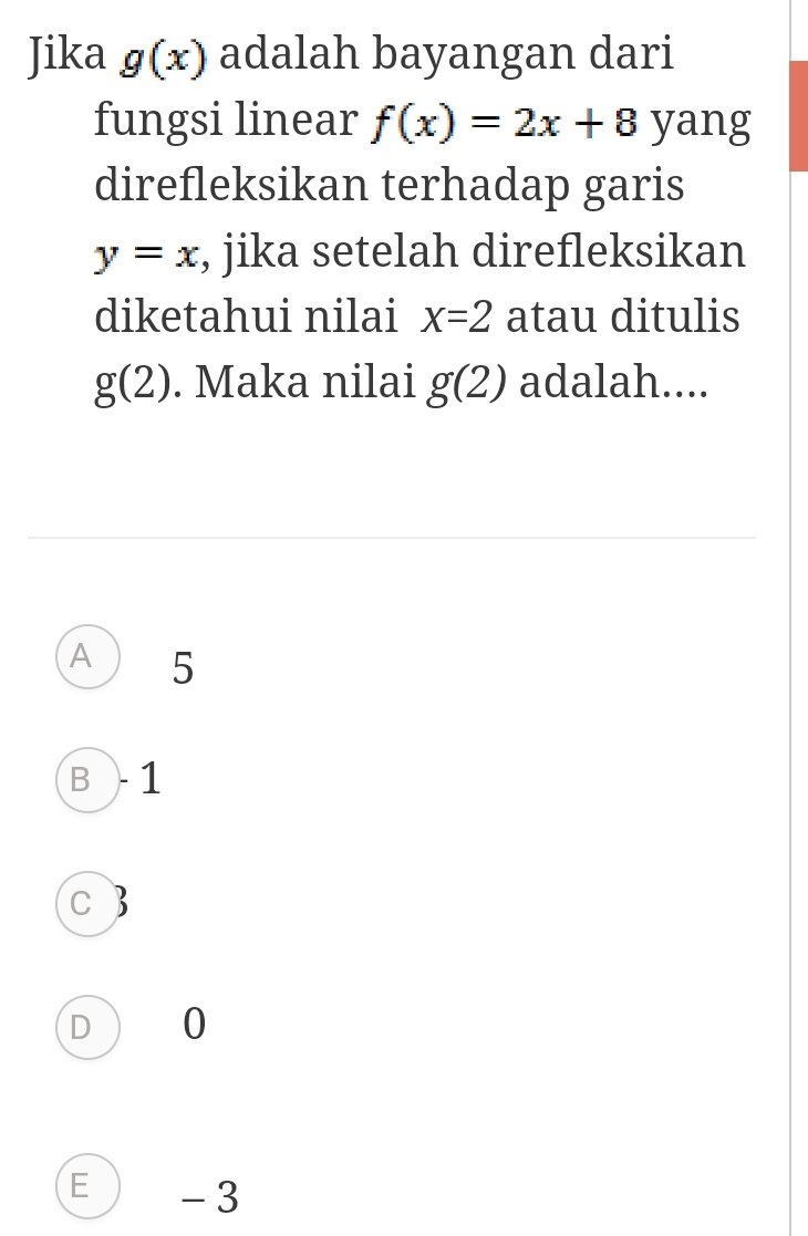 Jika g(x) adalah bayangan dari
fungsi linear f(x)=2x+8 yang
direfleksikan terhadap garis
y=x , jika setelah direfleksikan
diketahui nilai x=2 atau ditulis
g(2). Maka nilai g(2) adalah....
A 5
B ) 1
C B
DO
E ) - 3