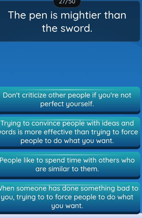 27/50
The pen is mightier than
the sword.
Don't criticize other people if you're not
perfect yourself.
Trying to convince people with ideas and
words is more effective than trying to force .
people to do what you want.
People like to spend time with others who
are similar to them.
When someone has done something bad to
you, trying to to force people to do what
you want.